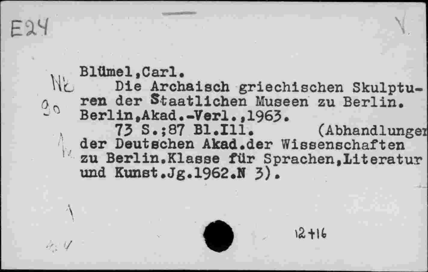 ﻿2 rj
Blümel.Carl.
Die Archaisch griechischen Skulpturen der Staatlichen Museen zu Berlin. Berlin,Akad.-Verl.,1963.
73 S.;87 Bl.Ill. (Abhandlungen der Deutschen Akad.der Wissenschaften zu Berlin,Klasse für Sprachen,Literatur und Kunst.Jg.1962.» 3).
